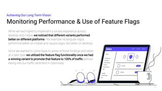 Monitoring Performance & Use of Feature Flags
Achieving Our Long Term Vision
9
While we had hoped to implement a similar experience across
desktop and mobile we noticed that different variants performed
better on different platforms—for example rectangular logos
performed better on mobile and square logos did better on desktop.
Since we wanted to come back to some of these findings and retest
at a later date we utilized the feature flag functionality once we had
a winning variant to promote that feature to 100% of traffic without
eating into our traffic allotment in Optimizely.
 