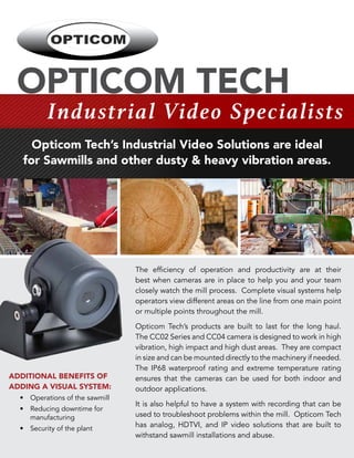 OPTICOM TECH
Industrial Video Specialists
Opticom Tech’s Industrial Video Solutions are ideal
for Sawmills and other dusty & heavy vibration areas.
The efficiency of operation and productivity are at their
best when cameras are in place to help you and your team
closely watch the mill process. Complete visual systems help
operators view different areas on the line from one main point
or multiple points throughout the mill.
Opticom Tech’s products are built to last for the long haul.
The CC02 Series and CC04 camera is designed to work in high
vibration, high impact and high dust areas. They are compact
in size and can be mounted directly to the machinery if needed.
The IP68 waterproof rating and extreme temperature rating
ensures that the cameras can be used for both indoor and
outdoor applications.
It is also helpful to have a system with recording that can be
used to troubleshoot problems within the mill. Opticom Tech
has analog, HDTVI, and IP video solutions that are built to
withstand sawmill installations and abuse.
ADDITIONAL BENEFITS OF
ADDING A VISUAL SYSTEM:
	 • 	Operations of the sawmill
	 • 	Reducing downtime for
		 manufacturing
	 • 	 Security of the plant
 