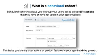 What is a behavioral cohort?
Behavioral cohorting allows you to group your users based on speciﬁc actions
that they have or have not taken in your app or website.
This helps you identify user actions or product features in your app that drive growth.
 