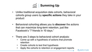 •  Unlike traditional acquisition date cohorts, behavioral
cohorts group users by speciﬁc actions they take in your
product
•  Behavioral cohorting allows you to discover the actions
that can maximize long-term retention, just like Facebook’s
“7 friends in 10 days.”
•  There are 3 steps to behavioral cohort analysis:
•  Come up with a hypothesis of actions that promote retention
•  Create cohorts to test that hypothesis
•  Apply the cohorts to retention or engagement reports
Summing Up
 