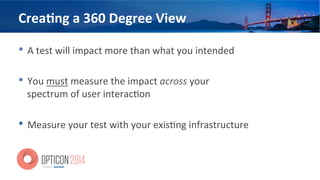 Crea=ng	
  a	
  360	
  Degree	
  View	
  
•  A	
  test	
  will	
  impact	
  more	
  than	
  what	
  you	
  intended	
  
•  You	
  must	
  measure	
  the	
  impact	
  across	
  your	
  
spectrum	
  of	
  user	
  interac<on	
  
•  Measure	
  your	
  test	
  with	
  your	
  exis<ng	
  infrastructure	
  
 