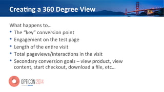 Crea=ng	
  a	
  360	
  Degree	
  View	
  
What	
  happens	
  to…	
  
•  The	
  “key”	
  conversion	
  point	
  
•  Engagement	
  on	
  the	
  test	
  page	
  
•  Length	
  of	
  the	
  en<re	
  visit	
  
•  Total	
  pageviews/interac<ons	
  in	
  the	
  visit	
  
•  Secondary	
  conversion	
  goals	
  –	
  view	
  product,	
  view	
  
content,	
  start	
  checkout,	
  download	
  a	
  ﬁle,	
  etc…	
  
 