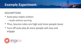 Example	
  Experiment	
  
ASSUMPTIONS	
  
•  Auto-­‐play	
  repels	
  visitors	
  
– Audio	
  without	
  warning	
  
•  Thus,	
  bounce	
  rates	
  are	
  high	
  and	
  more	
  people	
  leave	
  
•  Turn	
  oﬀ	
  auto	
  play	
  &	
  more	
  people	
  will	
  stay	
  and	
  
engage	
  
 