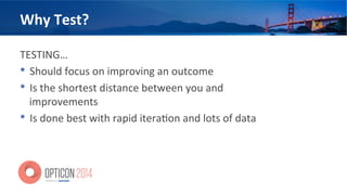 Why	
  Test?	
  
TESTING…	
  	
  
•  Should	
  focus	
  on	
  improving	
  an	
  outcome	
  
•  Is	
  the	
  shortest	
  distance	
  between	
  you	
  and	
  
improvements	
  
•  Is	
  done	
  best	
  with	
  rapid	
  itera<on	
  and	
  lots	
  of	
  data	
  
 