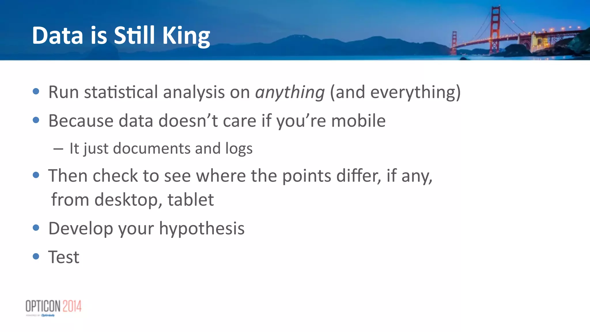• Run	
  sta*s*cal	
  analysis	
  on	
  anything	
  (and	
  everything)	
  
• Because	
  data	
  doesn’t	
  care	
  if	
  you’re	
  mobile	
  
– It	
  just	
  documents	
  and	
  logs	
  
• Then	
  check	
  to	
  see	
  where	
  the	
  points	
  diﬀer,	
  if	
  any,	
  
from	
  desktop,	
  tablet	
  
• Develop	
  your	
  hypothesis	
  
• Test
Data	
  is	
  S<ll	
  King
 