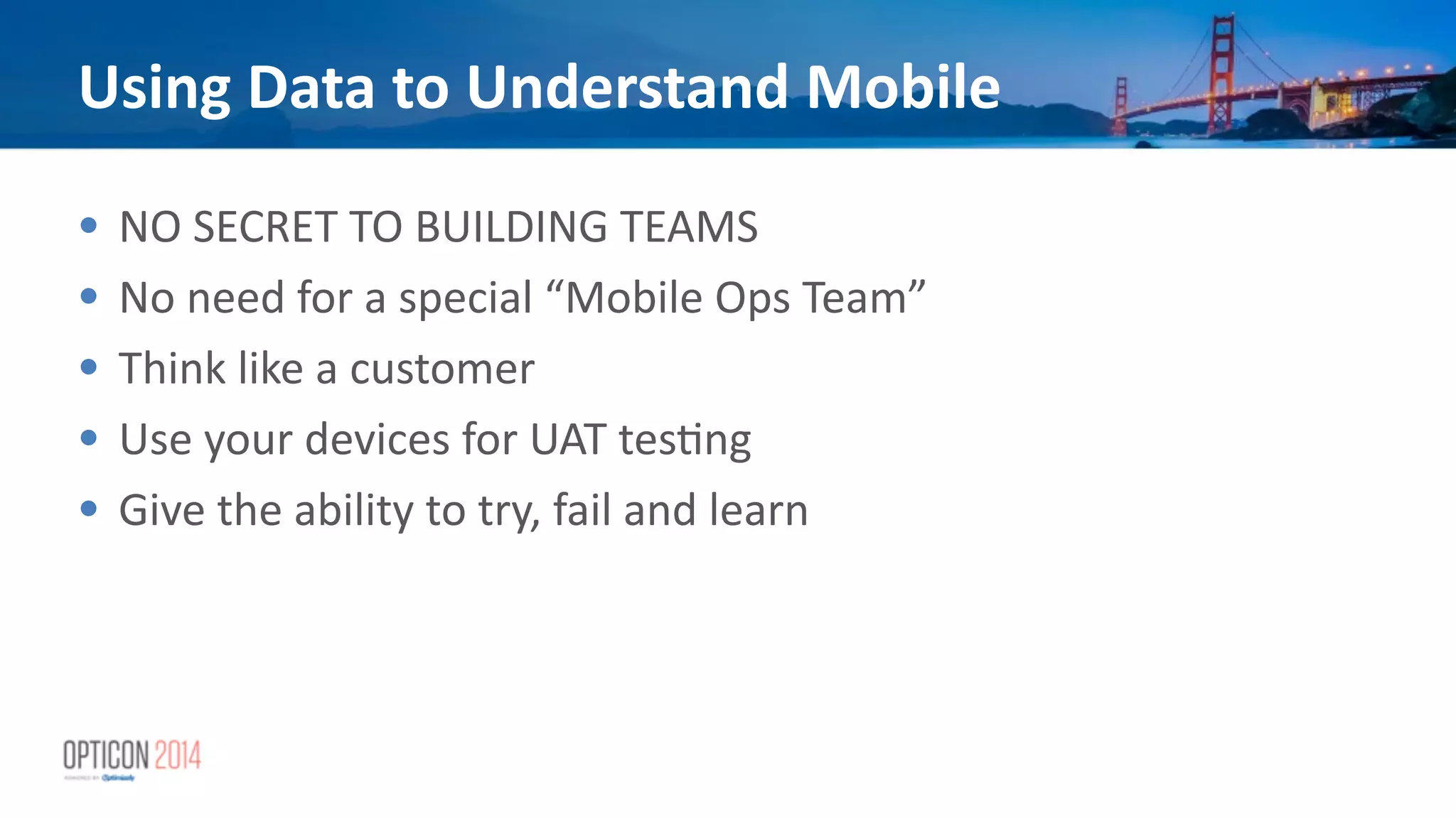 Using	
  Data	
  to	
  Understand	
  Mobile
• NO	
  SECRET	
  TO	
  BUILDING	
  TEAMS	
  
• No	
  need	
  for	
  a	
  special	
  “Mobile	
  Ops	
  Team”	
  
• Think	
  like	
  a	
  customer	
  
• Use	
  your	
  devices	
  for	
  UAT	
  tes*ng	
  
• Give	
  the	
  ability	
  to	
  try,	
  fail	
  and	
  learn
 