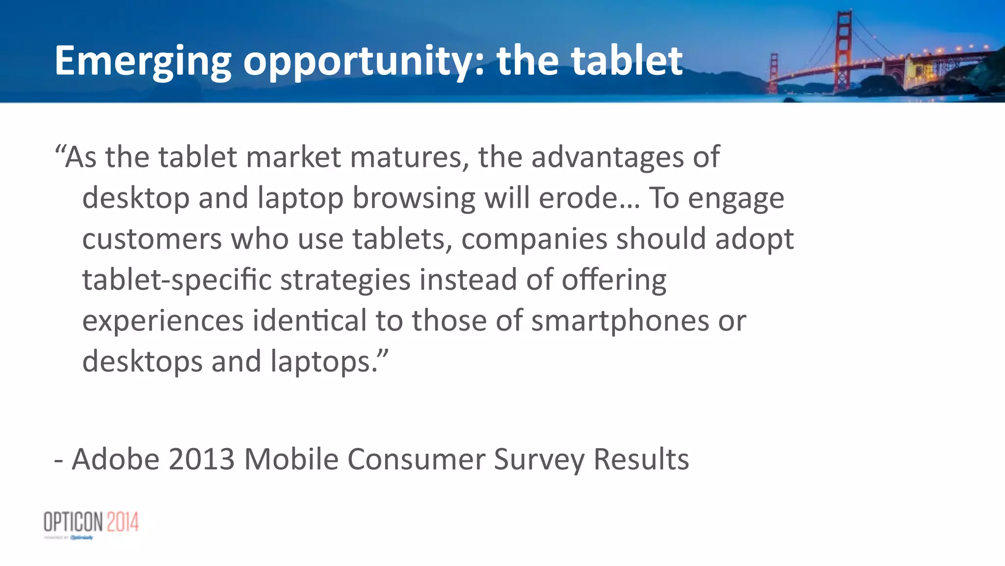 Emerging	
  opportunity:	
  the	
  tablet
“As	
  the	
  tablet	
  market	
  matures,	
  the	
  advantages	
  of	
  
desktop	
  and	
  laptop	
  browsing	
  will	
  erode…	
  To	
  engage	
  
customers	
  who	
  use	
  tablets,	
  companies	
  should	
  adopt	
  
tablet-­‐speciﬁc	
  strategies	
  instead	
  of	
  oﬀering	
  
experiences	
  iden*cal	
  to	
  those	
  of	
  smartphones	
  or	
  
desktops	
  and	
  laptops.”	
  	
  	
  
!
-­‐	
  Adobe	
  2013	
  Mobile	
  Consumer	
  Survey	
  Results
 