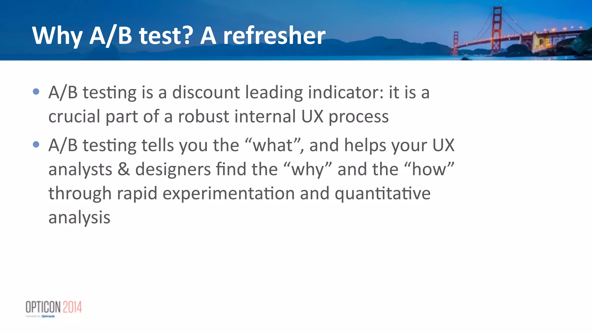 Why	
  A/B	
  test?	
  A	
  refresher
• A/B	
  tes*ng	
  is	
  a	
  discount	
  leading	
  indicator:	
  it	
  is	
  a	
  
crucial	
  part	
  of	
  a	
  robust	
  internal	
  UX	
  process	
  
• A/B	
  tes*ng	
  tells	
  you	
  the	
  “what”,	
  and	
  helps	
  your	
  UX	
  
analysts	
  &	
  designers	
  ﬁnd	
  the	
  “why”	
  and	
  the	
  “how”	
  
through	
  rapid	
  experimenta*on	
  and	
  quan*ta*ve	
  
analysis	
  
!
 