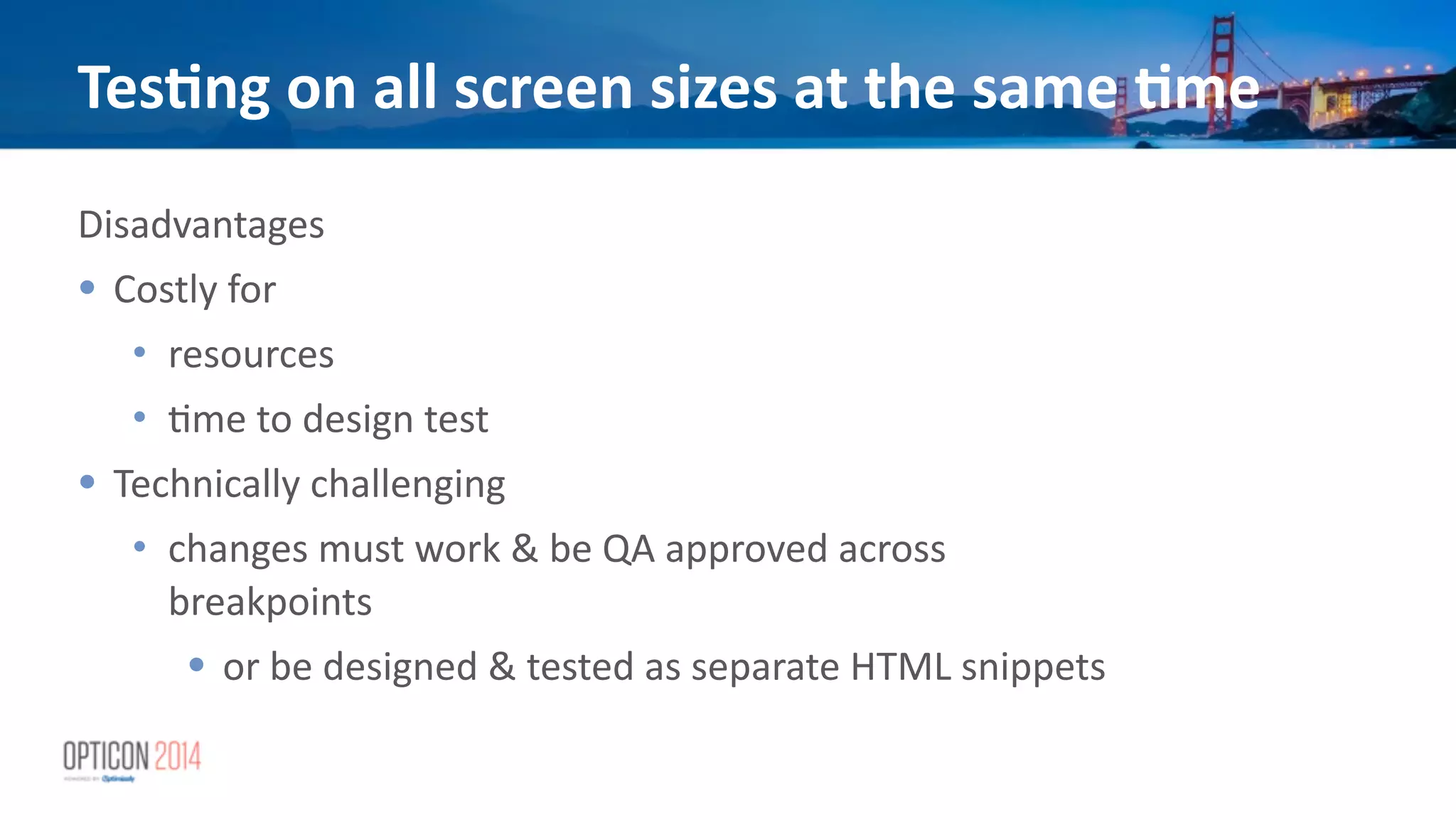 Tes<ng	
  on	
  all	
  screen	
  sizes	
  at	
  the	
  same	
  <me
Disadvantages	
  
• Costly	
  for	
  
• resources	
  
• *me	
  to	
  design	
  test	
  
• Technically	
  challenging	
  
• changes	
  must	
  work	
  &	
  be	
  QA	
  approved	
  across	
  
breakpoints	
  
• or	
  be	
  designed	
  &	
  tested	
  as	
  separate	
  HTML	
  snippets	
  
 