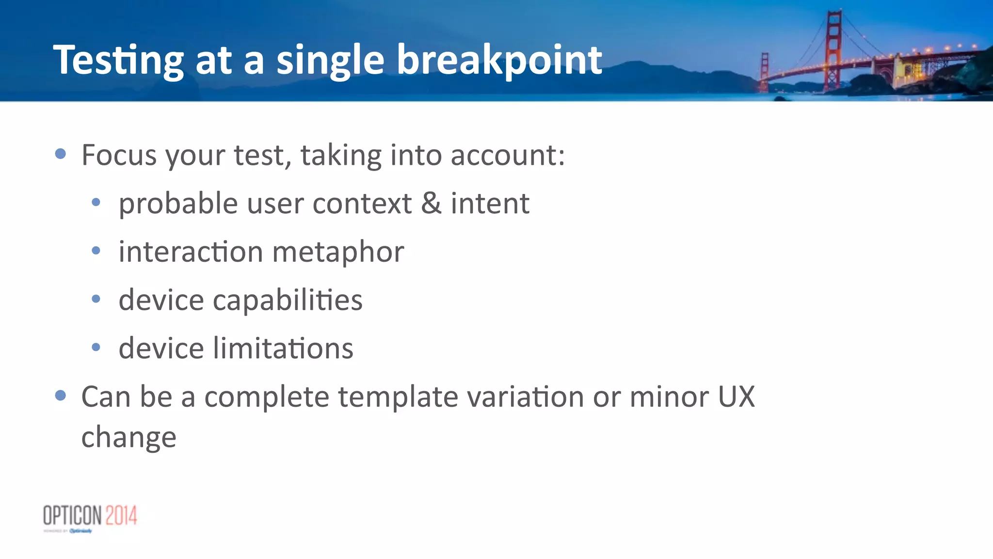 Tes<ng	
  at	
  a	
  single	
  breakpoint
• Focus	
  your	
  test,	
  taking	
  into	
  account:	
  
• probable	
  user	
  context	
  &	
  intent	
  
• interac*on	
  metaphor	
  
• device	
  capabili*es	
  
• device	
  limita*ons	
  
• Can	
  be	
  a	
  complete	
  template	
  varia*on	
  or	
  minor	
  UX	
  
change
 