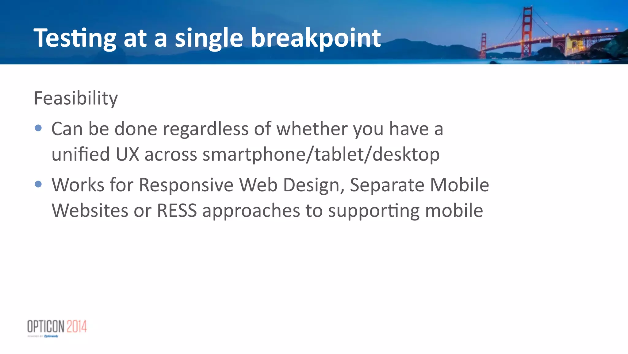 Feasibility	
  
• Can	
  be	
  done	
  regardless	
  of	
  whether	
  you	
  have	
  a	
  
uniﬁed	
  UX	
  across	
  smartphone/tablet/desktop	
  
• Works	
  for	
  Responsive	
  Web	
  Design,	
  Separate	
  Mobile	
  
Websites	
  or	
  RESS	
  approaches	
  to	
  suppor*ng	
  mobile	
  
!
Tes<ng	
  at	
  a	
  single	
  breakpoint
 