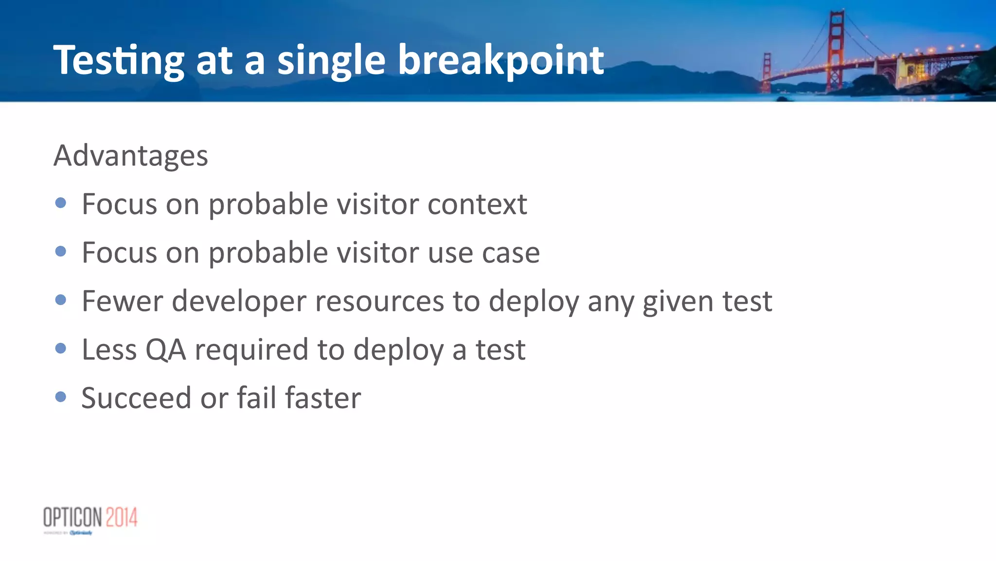 Advantages	
  
• Focus	
  on	
  probable	
  visitor	
  context	
  
• Focus	
  on	
  probable	
  visitor	
  use	
  case	
  
• Fewer	
  developer	
  resources	
  to	
  deploy	
  any	
  given	
  test	
  
• Less	
  QA	
  required	
  to	
  deploy	
  a	
  test	
  
• Succeed	
  or	
  fail	
  faster	
  
!
Tes<ng	
  at	
  a	
  single	
  breakpoint
 