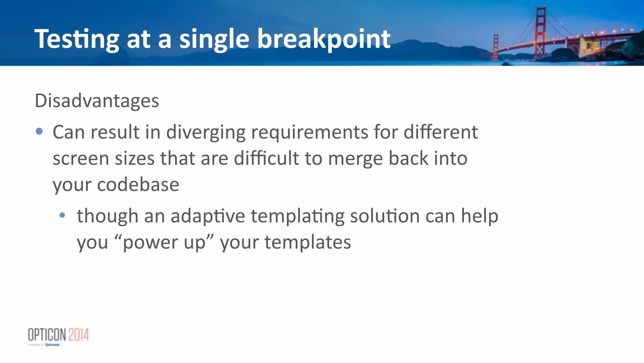 Disadvantages	
  
• Can	
  result	
  in	
  diverging	
  requirements	
  for	
  diﬀerent	
  
screen	
  sizes	
  that	
  are	
  diﬃcult	
  to	
  merge	
  back	
  into	
  
your	
  codebase	
  
• though	
  an	
  adap*ve	
  templa*ng	
  solu*on	
  can	
  help	
  
you	
  “power	
  up”	
  your	
  templates	
  
!
!
Tes<ng	
  at	
  a	
  single	
  breakpoint
 