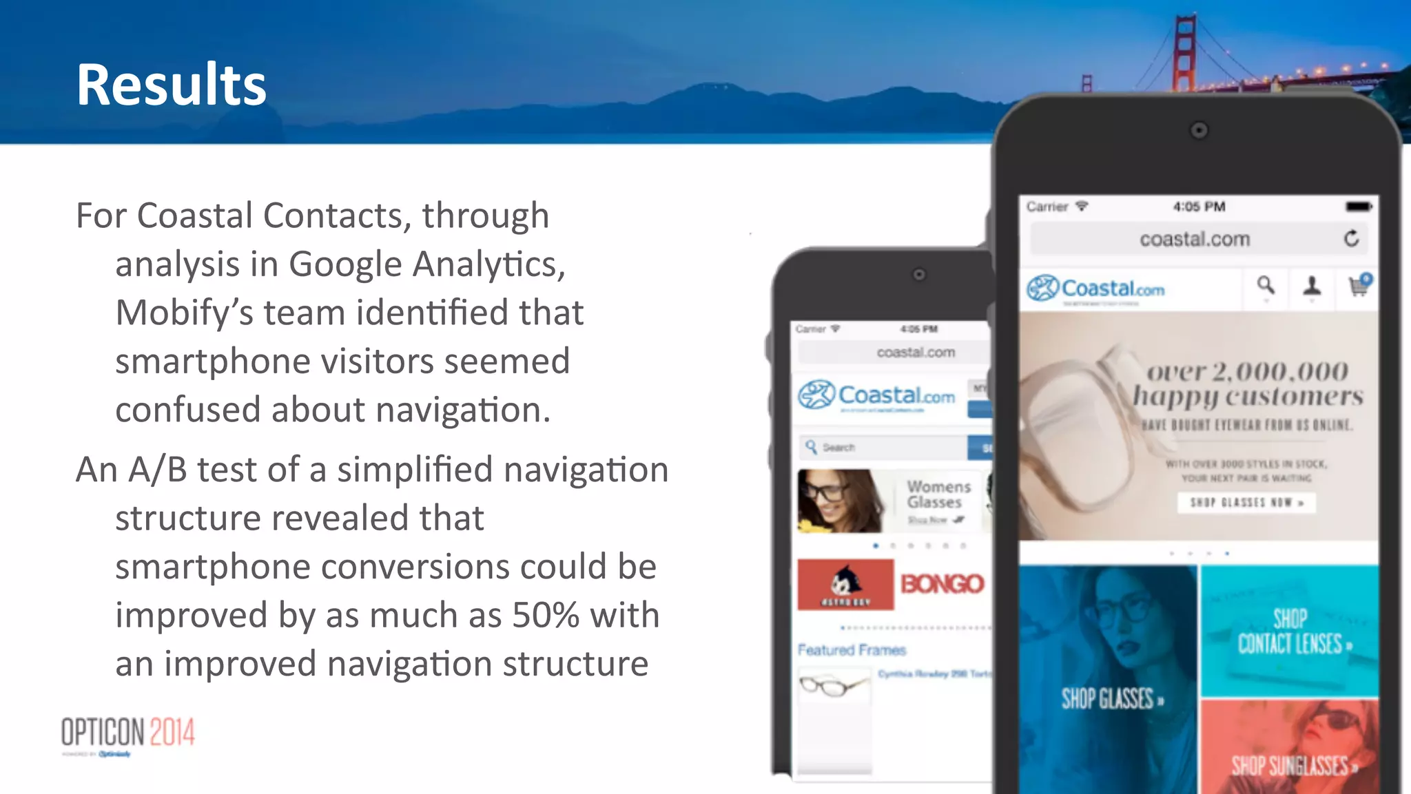 Results
For	
  Coastal	
  Contacts,	
  through	
  
analysis	
  in	
  Google	
  Analy*cs,	
  
Mobify’s	
  team	
  iden*ﬁed	
  that	
  
smartphone	
  visitors	
  seemed	
  
confused	
  about	
  naviga*on.	
  
An	
  A/B	
  test	
  of	
  a	
  simpliﬁed	
  naviga*on	
  
structure	
  revealed	
  that	
  
smartphone	
  conversions	
  could	
  be	
  
improved	
  by	
  as	
  much	
  as	
  50%	
  with	
  
an	
  improved	
  naviga*on	
  structure	
  
 
