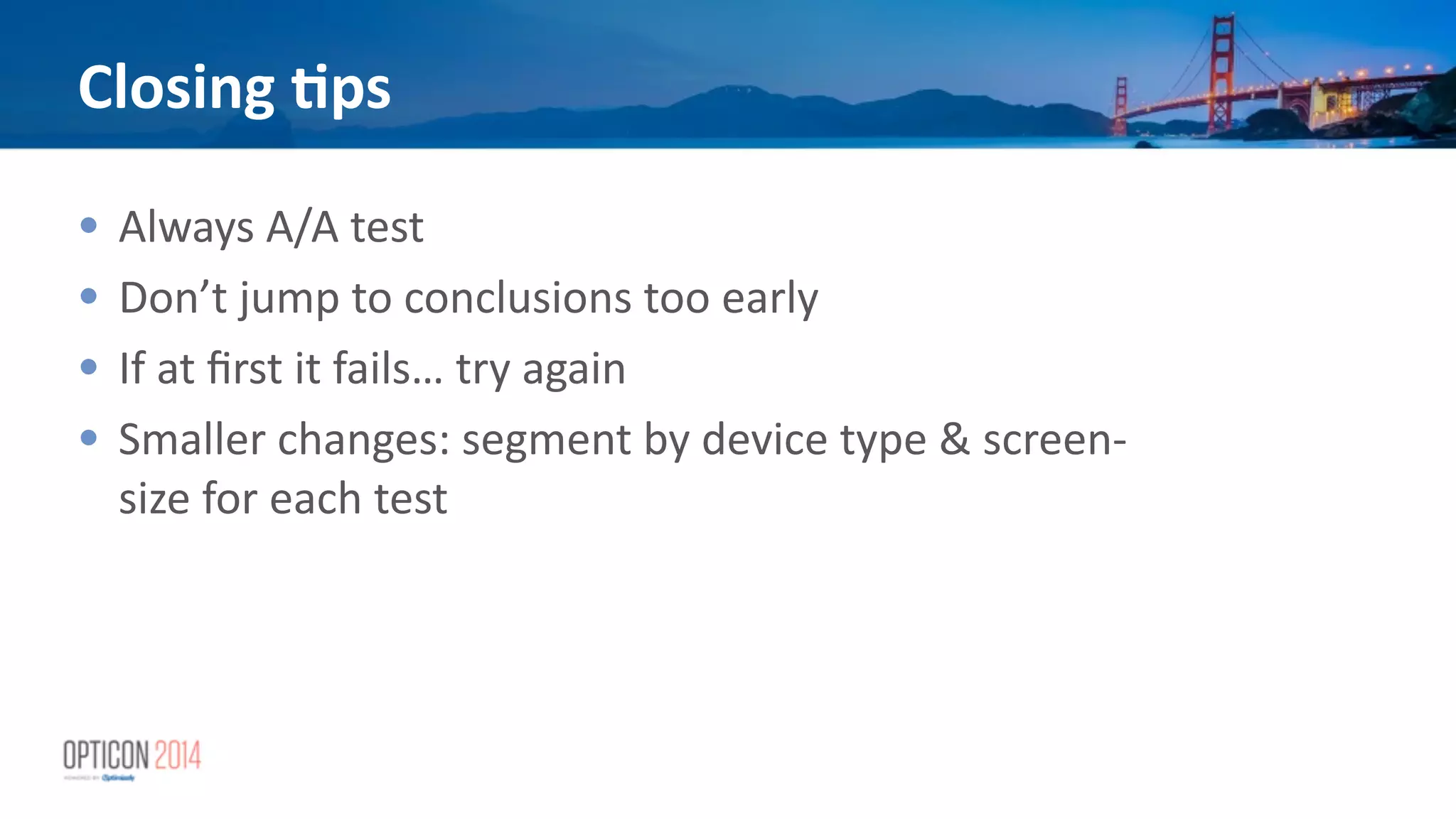 Closing	
  <ps
• Always	
  A/A	
  test	
  
• Don’t	
  jump	
  to	
  conclusions	
  too	
  early	
  
• If	
  at	
  ﬁrst	
  it	
  fails…	
  try	
  again	
  
• Smaller	
  changes:	
  segment	
  by	
  device	
  type	
  &	
  screen-­‐
size	
  for	
  each	
  test
 