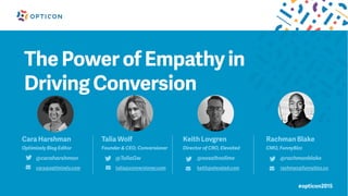 #opticon2015
The Power of Empathy in
Driving Conversion
Cara Harshman
Optimizely Blog Editor
@caraharshman
cara@optimizely.com
Talia Wolf
Founder & CEO, Conversioner
@TaliaGw
talia@conversioner.com
Keith Lovgren
Director of CRO, Elevated
@nosaltnolime
keith@elevated.com
Rachman Blake
CMO, FunnyBizz
@rachmanblake
rachman@funnybizz.co
 