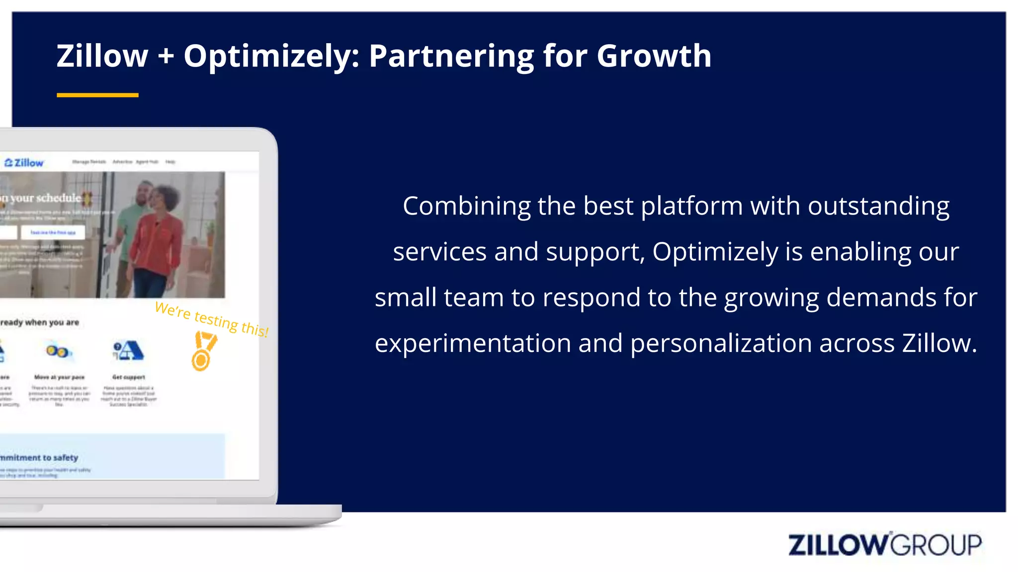 Zillow + Optimizely: Partnering for Growth
Combining the best platform with outstanding
services and support, Optimizely is enabling our
small team to respond to the growing demands for
experimentation and personalization across Zillow.
 