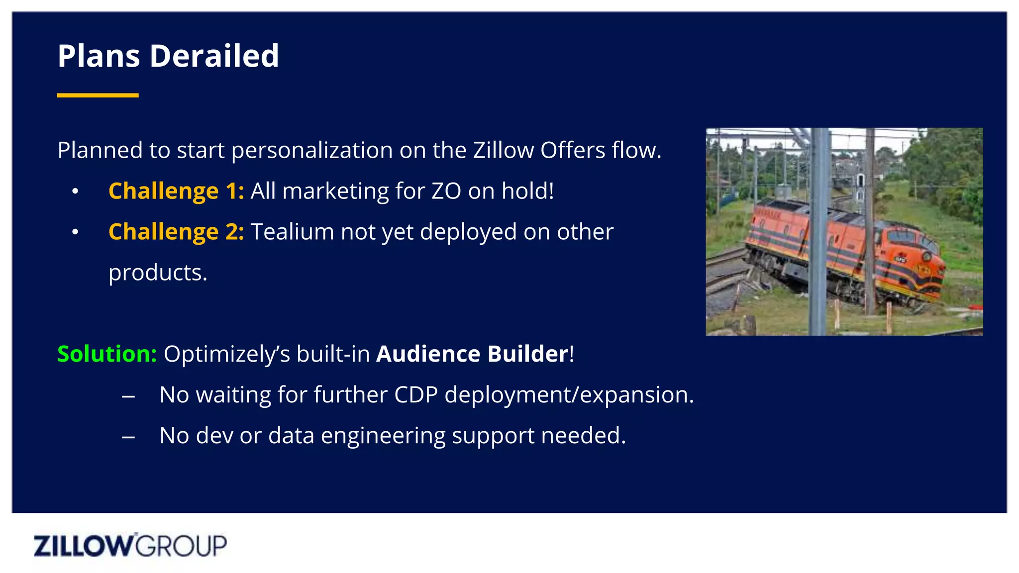 Planned to start personalization on the Zillow Offers flow.
• Challenge 1: All marketing for ZO on hold!
• Challenge 2: Tealium not yet deployed on other
products.
Solution: Optimizely’s built-in Audience Builder!
– No waiting for further CDP deployment/expansion.
– No dev or data engineering support needed.
Plans Derailed
 