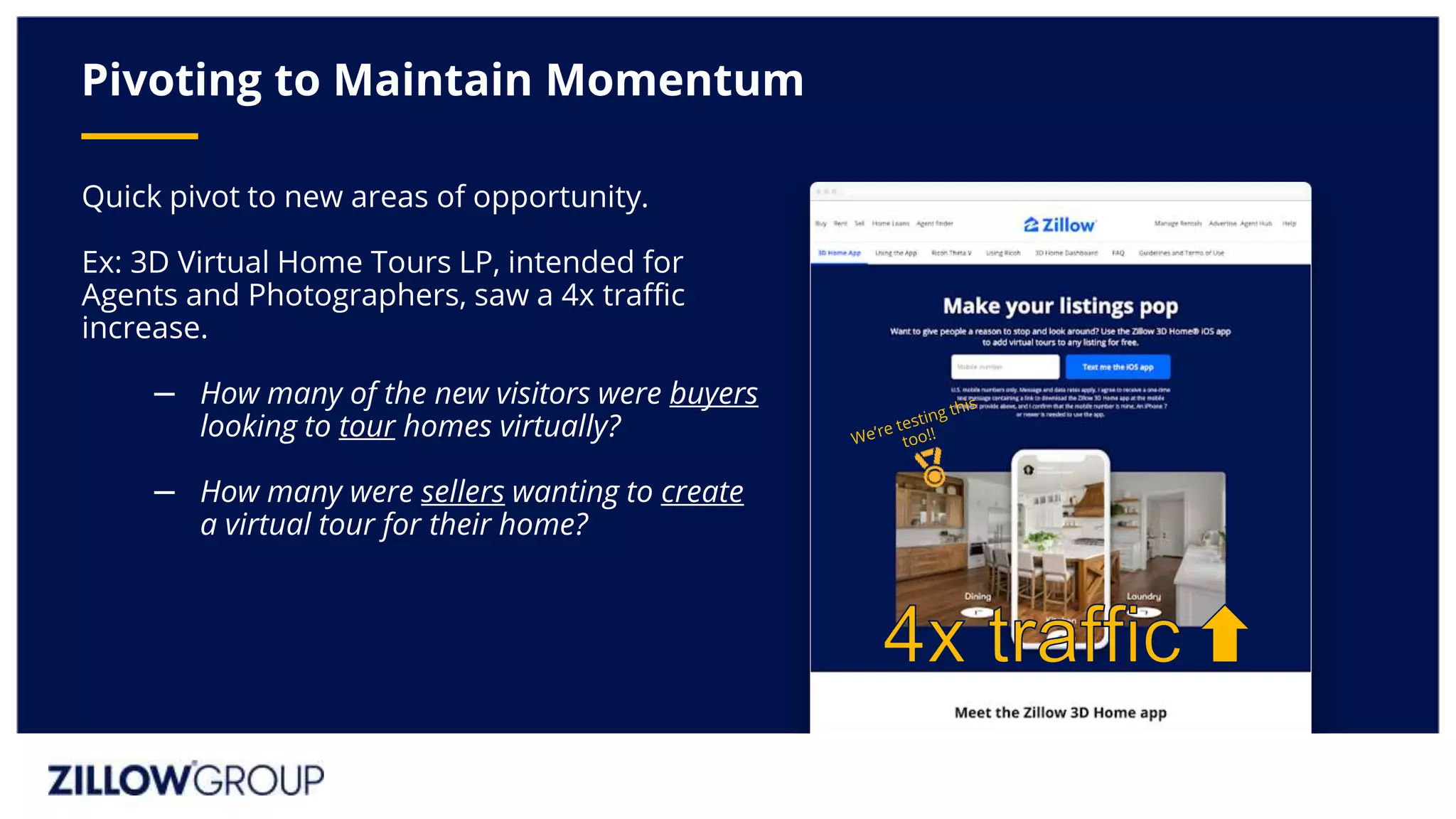 Quick pivot to new areas of opportunity.
Ex: 3D Virtual Home Tours LP, intended for
Agents and Photographers, saw a 4x traffic
increase.
– How many of the new visitors were buyers
looking to tour homes virtually?
– How many were sellers wanting to create
a virtual tour for their home?
Pivoting to Maintain Momentum
 