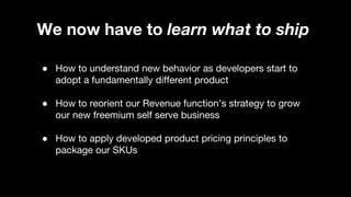 We now have to learn what to ship
● How to understand new behavior as developers start to
adopt a fundamentally different product
● How to reorient our Revenue function’s strategy to grow
our new freemium self serve business
● How to apply developed product pricing principles to
package our SKUs
 