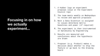 1. A Hubber logs an experiment
proposal issue in the Experiment
Council repo
2. The team meets weekly on Wednesdays
to review and approve proposals
3. Next a Data Scientist is assigned
to issues determine metric
baselines and power (if required)
4. The experiment is then instrumented
in Optimizely by Engineering
5. Results are measured and
conclusions about the hypothesis
are drawn
1. Proposer (e.g. Product) makes a
decision about whether to ship the
feature or go back to the drawing
board
Focusing in on how
we actually
experiment...
 
