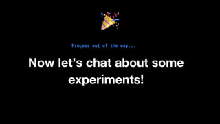 Process out of the way...
Now let’s chat about some
experiments!
 