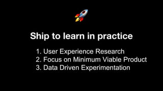 1. User Experience Research
2. Focus on Minimum Viable Product
3. Data Driven Experimentation
Ship to learn in practice
 