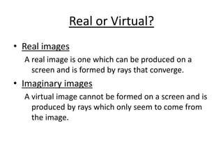 Real or Virtual? Real images A real image is one which can be produced on a screen and is formed by rays that converge. Imaginary images A virtual image cannot be formed on a screen and is produced by rays which only seem to come from the image. 