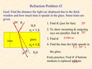 Refraction Problem #2
Goal: Find the distance the light ray displaced due to the thick
window and how much time it spends in the glass. Some hints are
given.
        20º θ1                       1. Find θ1 (just for fun).    20º
                      H20
                     n1 = 1.3        2. To show incoming & outgoing
                                        rays are parallel, find θ. 20º
                                    3. Find d.    0.504 m
                       glass
   10m
                       n2 = 1.5     4. Find the time the light spends in
                                                           5.2 · 10-8 s
                   d      H20          the glass.
               θ
                                    Extra practice: Find θ if bottom
                                    medium is replaced with air.
                                                         26.4º
 