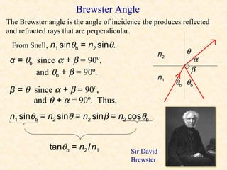 Brewster Angle
The Brewster angle is the angle of incidence the produces reflected
and refracted rays that are perpendicular.
 From Snell, n1 sinθb = n2 sinθ.
                                                     n2      θ
 α = θb since α + β = 90º,                                        α
        and θb + β = 90º.                                        β
                                                     n1
                                                          θb θb
 β = θ since α + β = 90º,
       and θ + α = 90º. Thus,
 n1 sinθb = n2 sinθ = n2 sinβ = n2 cosθb


              tanθb = n2 / n1            Sir David
                                         Brewster
 