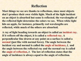 Reflection
Most things we see are thanks to reflections, since most objects
don’t produce their own visible light. Much of the light incident
on an object is absorbed but some is reflected. the wavelengths of
the reflected light determine the colors we see. When white light
hits an apple, for instance, primarily red wavelengths are
reflected, while much of the others are absorbed.
A ray of light heading towards an object is called an incident ray.
If it reflects off the object, it is called a reflected ray. A
perpendicular line drawn at any point on a surface is called a
normal (just like with normal force). The angle between the
incident ray and normal is called the angle of incidence, i, and
the angle between the reflected ray and the normal ray is called
the angle of reflection, r. The law of reflection states that the
angle of incidence is always equal to the angle of reflection.
 