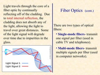 Light travels through the core of a
fiber optic by continually                 Fiber Optics      (cont.)
reflecting off of the cladding. Due
to total internal reflection, the
cladding does not absorb any of
the light, allowing the light to      There are two types of optical
travel over great distances. Some     fibers:
of the light signal will degrade        • Single-mode fibers- transmit
over time due to impurities in the      one signal per fiber (used in
glass.                                  cable TV and telephones).
                                       • Multi-mode fibers- transmit
                                       multiple signals per fiber (used
                                       in computer networks).
 