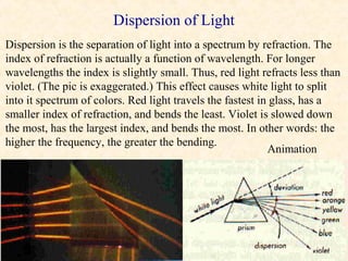 Dispersion of Light
Dispersion is the separation of light into a spectrum by refraction. The
index of refraction is actually a function of wavelength. For longer
wavelengths the index is slightly small. Thus, red light refracts less than
violet. (The pic is exaggerated.) This effect causes white light to split
into it spectrum of colors. Red light travels the fastest in glass, has a
smaller index of refraction, and bends the least. Violet is slowed down
the most, has the largest index, and bends the most. In other words: the
higher the frequency, the greater the bending.
                                                            Animation
 