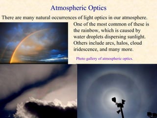 Atmospheric Optics
There are many natural occurrences of light optics in our atmosphere.
                                 One of the most common of these is
                                 the rainbow, which is caused by
                                 water droplets dispersing sunlight.
                                 Others include arcs, halos, cloud
                                 iridescence, and many more.
                                  Photo gallery of atmospheric optics.
 