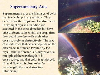 Supernumerary Arcs
Supernumerary arcs are faint arcs of color
just inside the primary rainbow. They
occur when the drops are of uniform size.
If two light rays in a raindrop are
scattered in the same direction but have
take different paths within the drop, then
they could interfere with each other
constructively or destructively. The type
of interference that occurs depends on the
difference in distance traveled by the
rays. If that difference is nearly zero or a
multiple of the wavelength, it is
constructive, and that color is reinforced.
If the difference is close to half a
wavelength, there is destructive
interference.
 