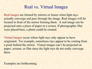 Real vs. Virtual Images
Real images are formed by mirrors or lenses when light rays
actually converge and pass through the image. Real images will be
located in front of the mirror forming them. A real image can be
projected onto a piece of paper or a screen. If photographic film
were placed here, a photo could be created.

Virtual images occur where light rays only appear to have
originated. For example, sometimes rays appear to be coming from
a point behind the mirror. Virtual images can’t be projected on
paper, screens, or film since the light rays do not really converge
there.


Examples are forthcoming.
 