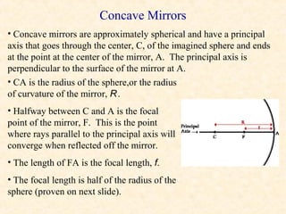 Concave Mirrors
• Concave mirrors are approximately spherical and have a principal
axis that goes through the center, C, of the imagined sphere and ends
at the point at the center of the mirror, A. The principal axis is
perpendicular to the surface of the mirror at A.
• CA is the radius of the sphere,or the radius
of curvature of the mirror, R .
• Halfway between C and A is the focal
point of the mirror, F. This is the point
where rays parallel to the principal axis will
converge when reflected off the mirror.
• The length of FA is the focal length, f.
• The focal length is half of the radius of the
sphere (proven on next slide).
 
