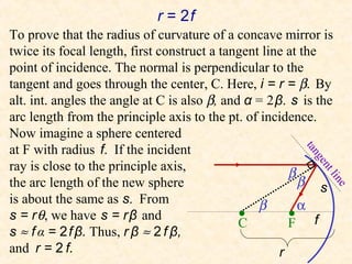 r = 2f
To prove that the radius of curvature of a concave mirror is
twice its focal length, first construct a tangent line at the
point of incidence. The normal is perpendicular to the
tangent and goes through the center, C. Here, i = r = β. By
alt. int. angles the angle at C is also β, and α = 2 β. s is the
arc length from the principle axis to the pt. of incidence.
Now imagine a sphere centered
at F with radius f. If the incident




                                                          tan
                                                            ge
ray is close to the principle axis,
                                                        β




                                                               ntl
the arc length of the new sphere                          β s




                                                                ine
is about the same as s. From                     β        α
s = r θ, we have s = r β and                  •
                                              C         • f
                                                        F
s ≈ f α = 2 f β. Thus, r β ≈ 2 f β,
and r = 2 f.                                          r
 