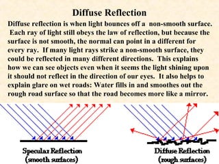 Diffuse Reflection
Diffuse reflection is when light bounces off a non-smooth surface.
 Each ray of light still obeys the law of reflection, but because the
surface is not smooth, the normal can point in a different for
every ray. If many light rays strike a non-smooth surface, they
could be reflected in many different directions. This explains
how we can see objects even when it seems the light shining upon
it should not reflect in the direction of our eyes. It also helps to
explain glare on wet roads: Water fills in and smoothes out the
rough road surface so that the road becomes more like a mirror.
 