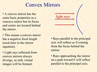 Convex Mirrors
• A convex mirror has the
same basic properties as a         light rays
concave mirror but its focus
and center are located behind
the mirror.
• This means a convex mirror
has a negative focal length     • Rays parallel to the principal
(used later in the mirror       axis will reflect as if coming
equation).                      from the focus behind the
                                mirror.
• Light rays reflected from
convex mirrors always           • Rays approaching the mirror
diverge, so only virtual        on a path toward F will reflect
images will be formed.          parallel to the principal axis.
 