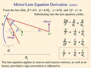 Mirror/Lens Equation Derivation                (cont.)
 From the last slide, β = s / r, α ≈ s / d0 , γ ≈ s / di , and 2 β - γ = α.
                            Substituting into the last equation yields:
    P
                                                        2s    s         s
s        θ
             θ                       object
                                                           r -d  = d
                                                                i    o
        γ        β              α                          2   1    1
          T          •
                     C                   O                 r = di + do
        image
                                                       2    1  1
                                                          = d +d
                                                       2f    i   o

        di                                             1       1  1
                                                             = d +d
                                                       f        i   o
                         do
The last equation applies to convex and concave mirrors, as well as to
lenses, provided a sign convention is adhered to.
 