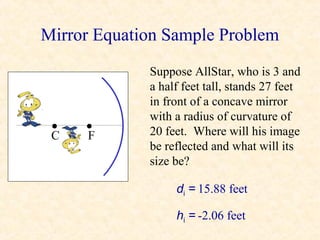 Mirror Equation Sample Problem
             Suppose AllStar, who is 3 and
             a half feet tall, stands 27 feet
             in front of a concave mirror
             with a radius of curvature of
 •
 C
     •
     F       20 feet. Where will his image
             be reflected and what will its
             size be?

                  di = 15.88 feet

                  hi = -2.06 feet
 