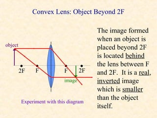 Convex Lens: Object Beyond 2F

                                         The image formed
                                         when an object is
object
                                         placed beyond 2F
                                         is located behind
         •     •            •       •    the lens between F
         2F    F            F       2F   and 2F. It is a real,
                            image        inverted image
                                         which is smaller
                                         than the object
         Experiment with this diagram
                                         itself.
 