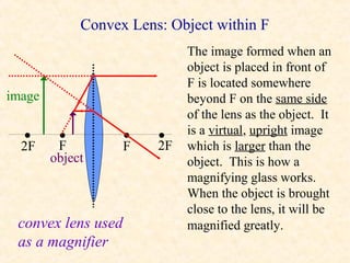 Convex Lens: Object within F
                             The image formed when an
                             object is placed in front of
                             F is located somewhere
image                        beyond F on the same side
                             of the lens as the object. It
                             is a virtual, upright image
  •
  2F
         •
         F
                    •
                    F
                        •
                        2F   which is larger than the
        object               object. This is how a
                             magnifying glass works.
                             When the object is brought
                             close to the lens, it will be
 convex lens used            magnified greatly.
 as a magnifier
 