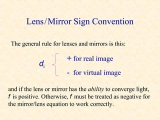 Lens / Mirror Sign Convention

 The general rule for lenses and mirrors is this:

                        + for real image
             di
                        - for virtual image

and if the lens or mirror has the ability to converge light,
f is positive. Otherwise, f must be treated as negative for
the mirror/lens equation to work correctly.
 