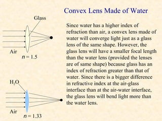 Convex Lens Made of Water
           Glass
                   Since water has a higher index of
                   refraction than air, a convex lens made of
                   water will converge light just as a glass
                   lens of the same shape. However, the
Air                glass lens will have a smaller focal length
      n = 1.5      than the water lens (provided the lenses
                   are of same shape) because glass has an
                   index of refraction greater than that of
                   water. Since there is a bigger difference
H2O                in refractive index at the air-glass
                   interface than at the air-water interface,
                   the glass lens will bend light more than
                   the water lens.
Air
      n = 1.33
 