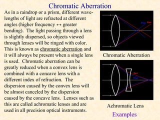 Chromatic Aberration
As in a raindrop or a prism, different wave-
lengths of light are refracted at different
angles (higher frequency ↔ greater
bending). The light passing through a lens
is slightly dispersed, so objects viewed
through lenses will be ringed with color.
This is known as chromatic aberration and
it will always be present when a single lens   Chromatic Aberration
is used. Chromatic aberration can be
greatly reduced when a convex lens is
combined with a concave lens with a
different index of refraction. The
dispersion caused by the convex lens will
be almost canceled by the dispersion
caused by the concave lens. Lenses such as
this are called achromatic lenses and are       Achromatic Lens
used in all precision optical instruments.
                                                  Examples
 