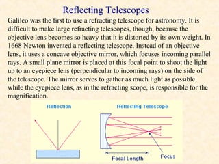 Reflecting Telescopes
Galileo was the first to use a refracting telescope for astronomy. It is
difficult to make large refracting telescopes, though, because the
objective lens becomes so heavy that it is distorted by its own weight. In
1668 Newton invented a reflecting telescope. Instead of an objective
lens, it uses a concave objective mirror, which focuses incoming parallel
rays. A small plane mirror is placed at this focal point to shoot the light
up to an eyepiece lens (perpendicular to incoming rays) on the side of
the telescope. The mirror serves to gather as much light as possible,
while the eyepiece lens, as in the refracting scope, is responsible for the
magnification.
 