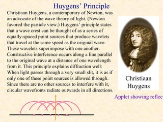 Huygens’ Principle
Christiaan Huygens, a contemporary of Newton, was
an advocate of the wave theory of light. (Newton
favored the particle view.) Huygens’ principle states
that a wave crest can be thought of as a series of
equally-spaced point sources that produce wavelets
that travel at the same speed as the original wave.
These wavelets superimpose with one another.
Constructive interference occurs along a line parallel
to the original wave at a distance of one wavelength
from it. This principle explains diffraction well:
When light passes through a very small slit, it is as if
only one of these point sources is allowed through.            Christiaan
Since there are no other sources to interfere with it,         Huygens
circular wavefronts radiate outwards in all directions.
                                                           Applet showing reflect


             • • • • •
 