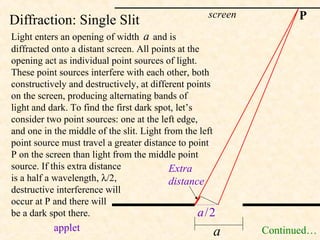 screen         P
Diffraction: Single Slit
Light enters an opening of width a and is
diffracted onto a distant screen. All points at the
opening act as individual point sources of light.
These point sources interfere with each other, both
constructively and destructively, at different points
on the screen, producing alternating bands of
light and dark. To find the first dark spot, let’s
consider two point sources: one at the left edge,
and one in the middle of the slit. Light from the left
point source must travel a greater distance to point
P on the screen than light from the middle point
source. If this extra distance            Extra
is a half a wavelength, λ/2,              distance
destructive interference will
occur at P and there will
be a dark spot there.                              a/2
           applet                                    a       Continued…
 